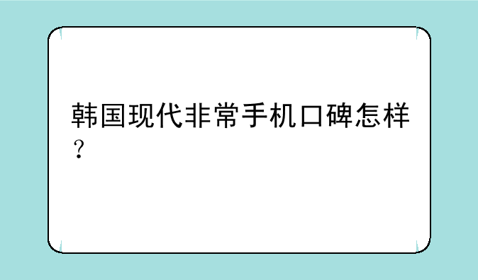 韩国现代非常手机口碑怎样？