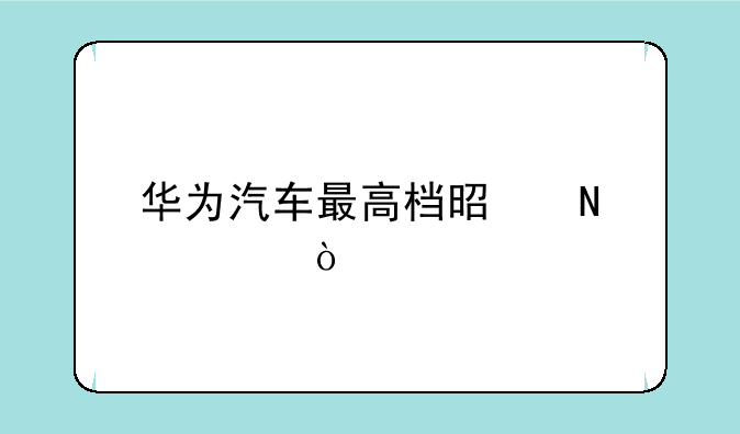 华为汽车最高档是哪款？