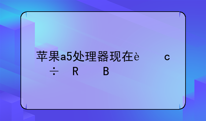 苹果a5处理器现在还能用吗