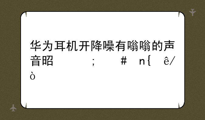 华为耳机开降噪有嗡嗡的声音是怎么回事？