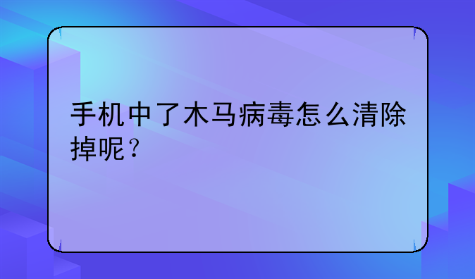 手机中了木马病毒怎么清除掉呢？