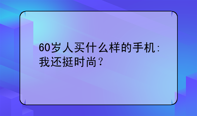 60岁人买什么样的手机:我还挺时尚？
