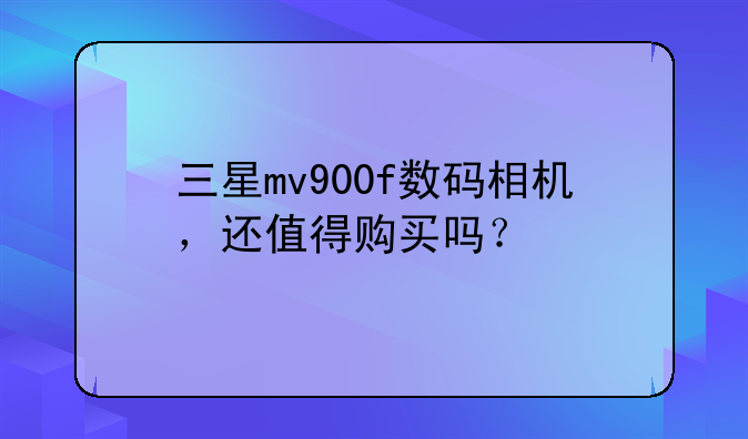 三星mv900f数码相机，还值得购买吗？