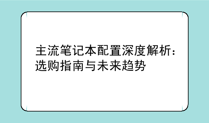 主流笔记本配置深度解析：选购指南与未来趋势