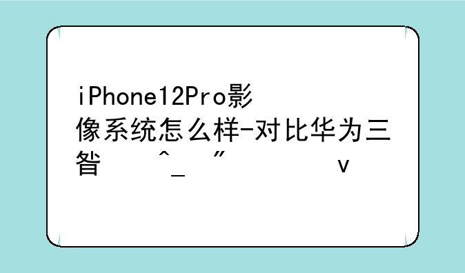 iPhone12Pro影像系统怎么样-对比华为三星旗舰全面评测