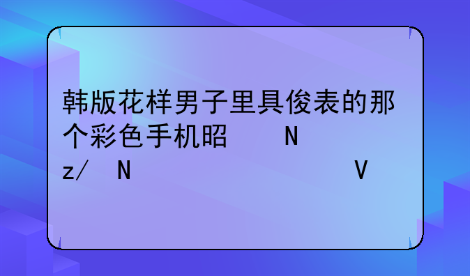 韩版花样男子里具俊表的那个彩色手机是哪一型哪一款啊