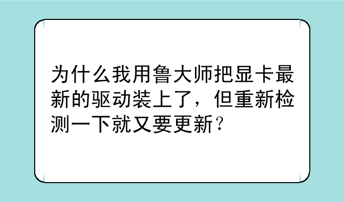 为什么我用鲁大师把显卡最新的驱动装上了，但重新检测一下就又要更新？