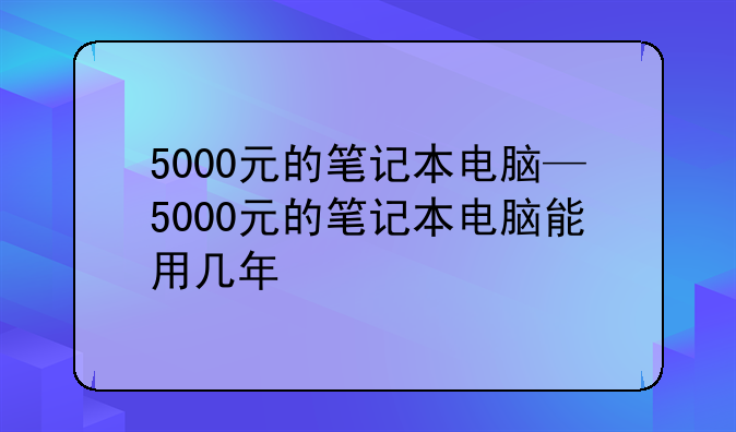 5000元的笔记本电脑—5000元的笔记本电脑能用几年