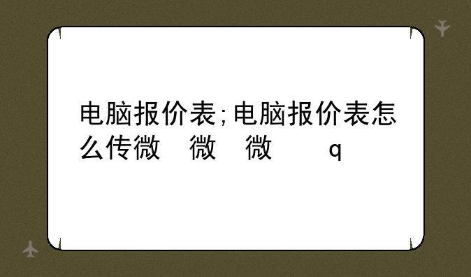 电脑报价表;电脑报价表怎么传微信