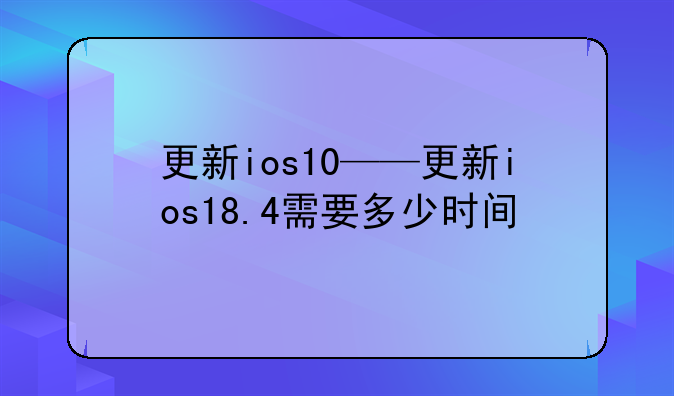 更新ios10——更新ios18.4需要多少时间