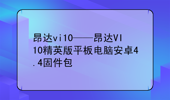 昂达vi10——昂达VI10精英版平板电脑安卓4.4固件包