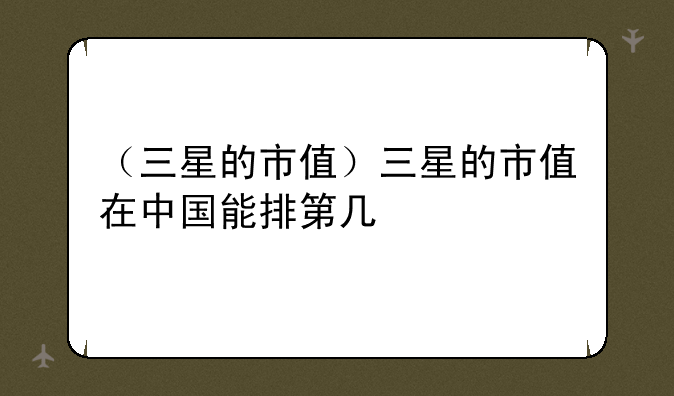 （三星的市值）三星的市值在中国能排第几