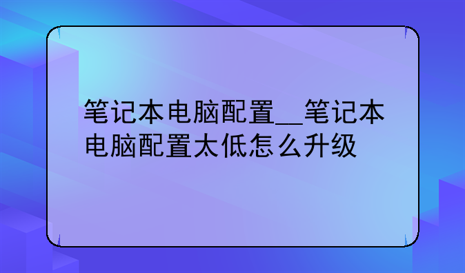 笔记本电脑配置__笔记本电脑配置太低怎么升级