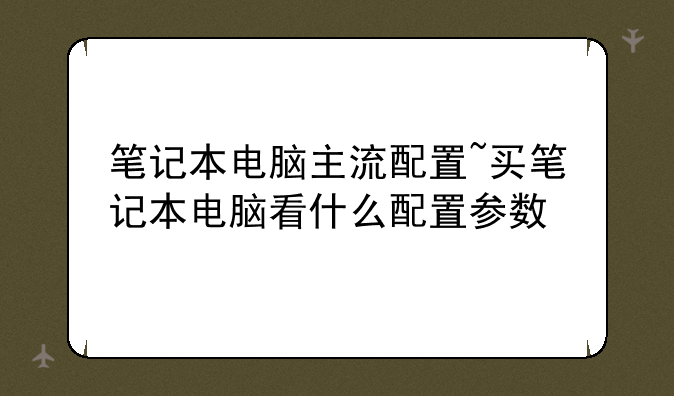 笔记本电脑主流配置~买笔记本电脑看什么配置参数