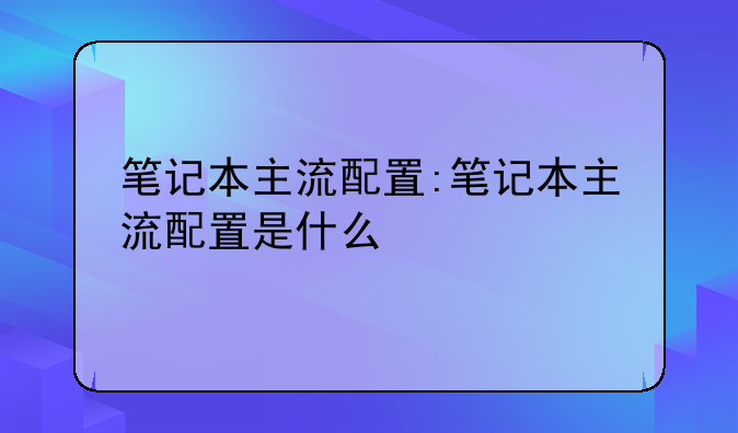 笔记本主流配置:笔记本主流配置是什么