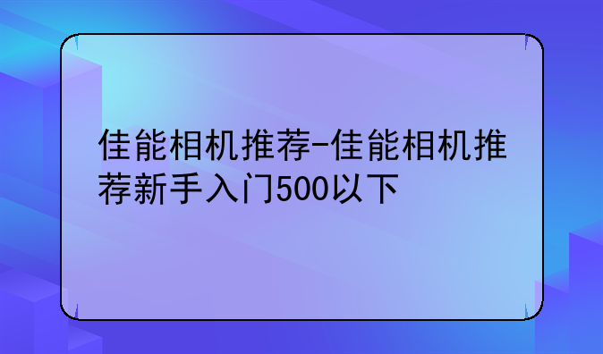 佳能相机推荐-佳能相机推荐新手入门500以下