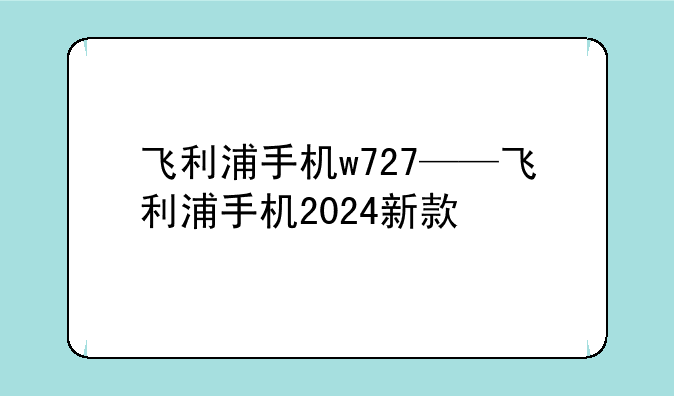 飞利浦手机w727——飞利浦手机2024新款