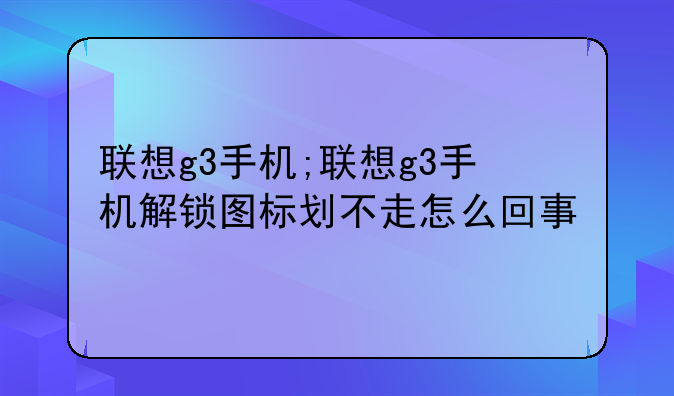 联想g3手机;联想g3手机解锁图标划不走怎么回事