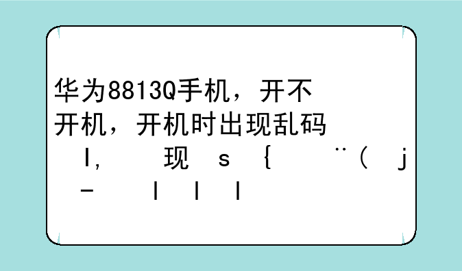 华为8813Q手机，开不开机，开机时出现乱码，求解决方法。