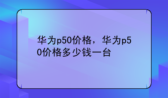 华为p50价格，华为p50价格