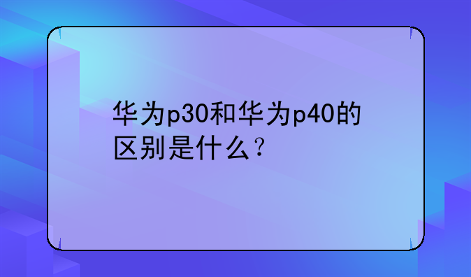 华为p30和华为p40的区别是