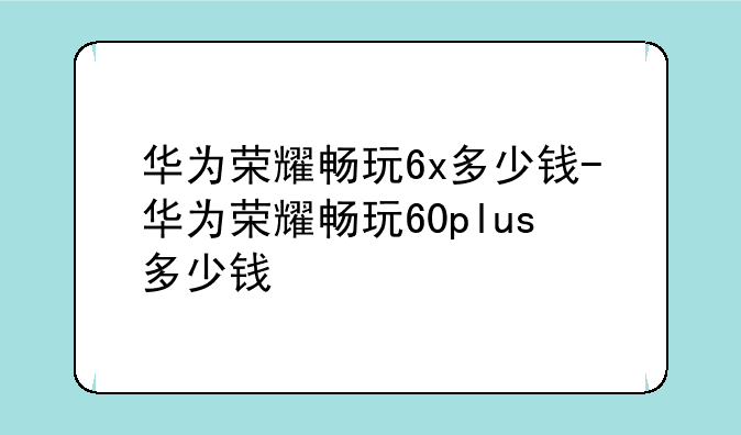 华为荣耀畅玩6x多少钱-华