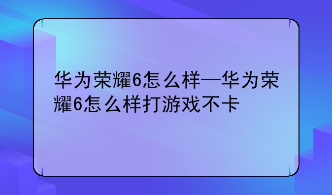 华为荣耀6怎么样—华为荣耀6怎么样打游戏不卡