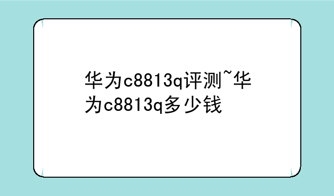 华为c8813q评测~华为c8813q多少钱