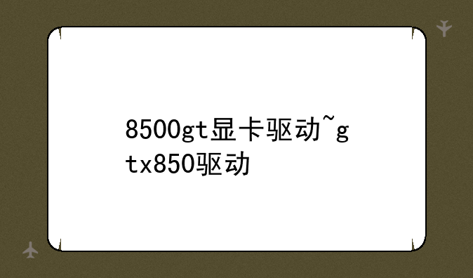 8500gt显卡驱动~gtx850驱动